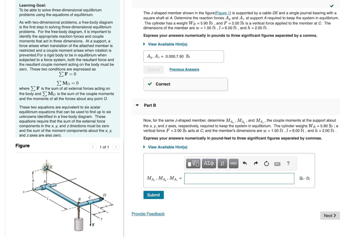 Learning Goal:
To be able to solve three-dimensional equilibrium
problems using the equations of equilibrium.
As with two-dimensional problems, a free-body diagram
is the first step in solving three-dimensional equilibrium
problems. For the free-body diagram, it is important to
identify the appropriate reaction forces and couple
moments that act in three dimensions. At a support, a
force arises when translation of the attached member is
restricted and a couple moment arises when rotation is
prevented.For a rigid body to be in equilibrium when
subjected to a force system, both the resultant force and
the resultant couple moment acting on the body must be
zero. These two conditions are expressed as
where
the body and
Σε=0
Στο = 0
is the sum of all external forces acting on
Mo is the sum of the couple moments
and the moments of all the forces about any point O.
These two equations are equivalent to six scalar
equilibrium equations that can be used to find up to six
unknowns identified in a free-body diagram. These
equations require that the sum of the external force
components in the x, y, and z directions must be zero
and the sum of the moment components about the x, y,
and z axes are also zero.
Figure
<1 of 1
The J-shaped member shown in the figure (Figure 1) is supported by a cable DE and a single journal bearing with a
square shaft at A. Determine the reaction forces A₁, and A2 at support A required to keep the system in equilibrium.
The cylinder has a weight WB = 5.90 lb, and F = 2.00 lb is a vertical force applied to the member at C. The
dimensions of the member are w = 1.50 ft, 1 = 6.00 ft, and h = 2.00 ft.
Express your answers numerically in pounds to three significant figures separated by a comma.
▸ View Available Hint(s)
Ay, A0.000,7.90 lb
Submit
Previous Answers
▾
Part B
Correct
Now, for the same J-shaped member, determine MA, MA,, and Mд., the couple moments at the support about
the x, y, and z axes, respectively, required to keep the system in equilibrium. The cylinder weighs WB = 5.90 lb ; a
vertical force F=2.00 lb acts at C; and the member's dimensions are w = 1.50 ft, 1 = 6.00 ft, and h = 2.00 ft.
Express your answers numerically in pound-feet to three significant figures separated by commas.
▸ View Available Hint(s)
ΜΕ ΑΣΦ Η
vec
MA, MA, MA,
Submit
Provide Feedback
?
lb.ft
Next >