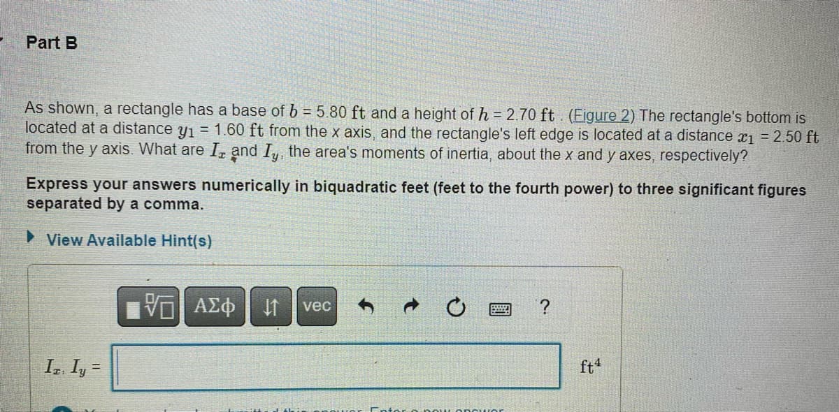 Part B
As shown, a rectangle has a base of b = 5.80 ft and a height of h = 2.70 ft. (Figure 2) The rectangle's bottom is
located at a distance y₁ = 1.60 ft from the x axis, and the rectangle's left edge is located at a distance x₁ = 2.50 ft
from the y axis. What are I, and Iy, the area's moments of inertia, about the x and y axes, respectively?
Express your answers numerically in biquadratic feet (feet to the fourth power) to three significant figures
separated by a comma.
►View Available Hint(s)
IT, Iy=
VO ΑΣΦ
AME
vec
ft4