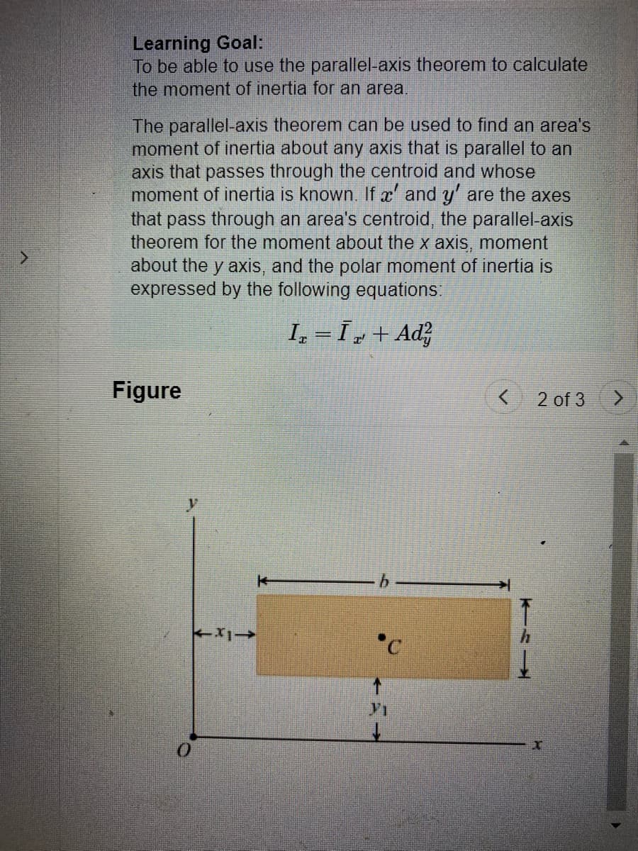 Learning Goal:
To be able to use the parallel-axis theorem to calculate
the moment of inertia for an area.
The parallel-axis theorem can be used to find an area's
moment of inertia about any axis that is parallel to an
axis that passes through the centroid and whose
moment of inertia is known. If x' and y' are the axes
that pass through an area's centroid, the parallel-axis
theorem for the moment about the x axis, moment
about the y axis, and the polar moment of inertia is
expressed by the following equations:
I₁=I₂+Ad²
Figure
11->>
b
< 2 of 3
KIL
>