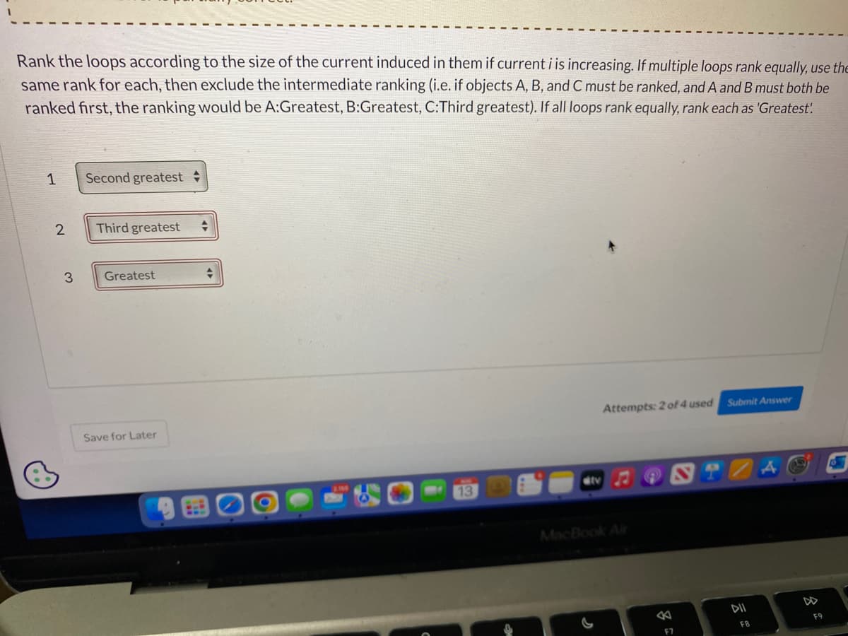Rank the loops according to the size of the current induced in them if current i is increasing. If multiple loops rank equally, use the
same rank for each, then exclude the intermediate ranking (i.e. if objects A, B, and C must be ranked, and A and B must both be
ranked first, the ranking would be A:Greatest, B:Greatest, C:Third greatest). If all loops rank equally, rank each as 'Greatest!
1
2
3
Second greatest
Third greatest +
Greatest
Save for Later
+
13
ditv
Attempts: 2 of 4 used
MacBook Air
8
F7
Submit Answer
DII
F8
45
F9