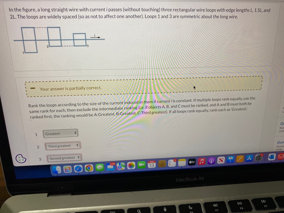 In the figure, a long straight wire with current i passes (without touching) three rectangular wire loops with edge lengths L, 1.5L, and
2L. The loops are widely spaced (so as not to affect one another). Loops 1 and 3 are symmetric about the long wire.
1
Your answer is partially correct.
Rank the loops according to the size of the current induced in them if current i is constant. If multiple loops rank equally, use the
same rank for each, then exclude the intermediate ranking (i.e. if objects A, B, and C must be ranked, and A and B must both be
ranked first, the ranking would be A:Greatest, B:Greatest, C:Third greatest). If all loops rank equally, rank each as 'Greatest:
9
2
3
Greatest
Third greatest
ţ
+
Second greatest #
An
13
0
ditv
MacBook Air
FA
9
←
F7
DII
FB
A
@
F9
Qu
Nur
Unit
Que
Nume
Units