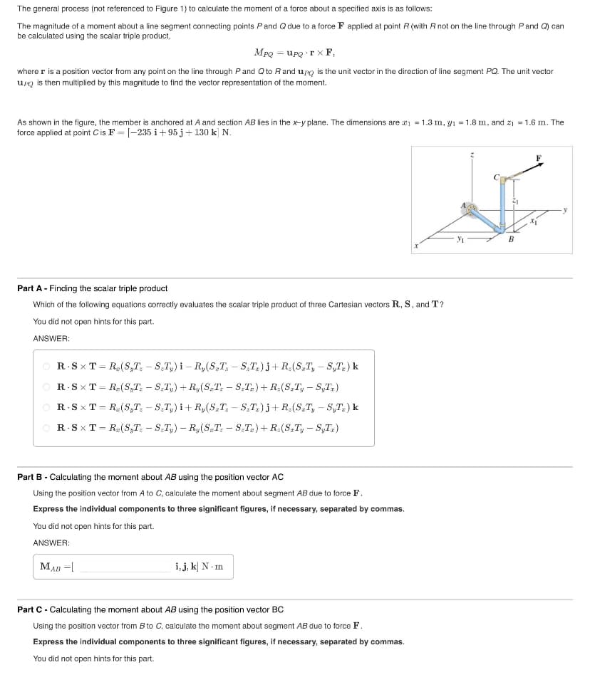 The general process (not referenced to Figure 1) to calculate the moment of a force about a specified axis is as follows:
The magnitude of a moment about a line segment connecting points P and Q due to a force F applied at point R (with R not on the line through P and Q) can
be calculated using the scalar triple product,
MPQ = upQ TX F,
where r is a position vector from any point on the line through P and Q to R and upq is the unit vector in the direction of line segment PQ. The unit vector
up is then multiplied by this magnitude to find the vector representation of the moment.
As shown in the figure, the member is anchored at A and section AB lies in the x-y plane. The dimensions are ₁ = 1.3 m, y₁ = 1.8 m, and z₁ = 1.6 m. The
force applied at point C is F = [-235 i +95 j + 130 k] N.
Part A - Finding the scalar triple product
Which of the following equations correctly evaluates the scalar triple product of three Cartesian vectors R, S, and T?
You did not open hints for this part.
ANSWER:
OR STR(ST-ST) i-R,(ST-ST)j+R (ST, - S₁T.) k
R-SXT=R(ST-ST)+R(ST-ST)+ R(ST, - S₁T.)
R.SXT = R(S,T-ST) i+R,(ST-ST)j+R(ST, - S₁T.) k
=
R-SXT R. (ST - STy) - R(ST-ST)+R(ST, - S₁T)
Part B - Calculating the moment about AB using the position vector AC
Using the position vector from A to C, calculate the moment about segment AB due to force F.
Express the individual components to three significant figures, if necessary, separated by commas.
You did not open hints for this part.
ANSWER:
MAB =[
i, j, k] N-m
Part C - Calculating the moment about AB using the position vector BC
Using the position vector from B to C, calculate the moment about segment AB due to force F.
Express the individual components to three significant figures, if necessary, separated by commas.
You did not open hints for this part.
Уг
B