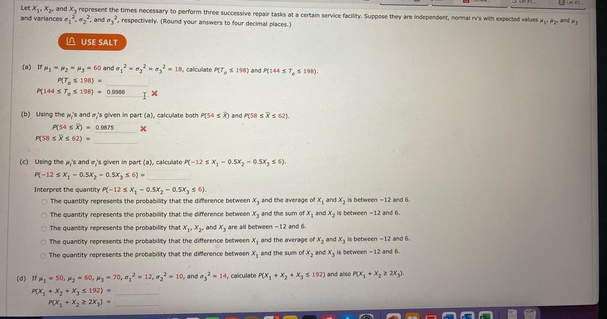 **Title: Statistical Analysis of Repair Times Using Normal Distribution**

Let \(X_1\), \(X_2\), and \(X_3\) represent the times necessary to perform three successive repair tasks at a certain service facility. Suppose they are independent, normal random variables with expected values \(\mu_1\), \(\mu_2\), and \(\mu_3\) and variances \(\sigma_1^2\), \(\sigma_2^2\), and \(\sigma_3^2\), respectively. The goal is to answer the following questions with rounded answers to four decimal places.

### Part (a)

If \(\mu_1 = \mu_2 = \mu_3 = 60\) and \(\sigma_1^2 = \sigma_2^2 = \sigma_3^2 = 18\), calculate the following probabilities:

\[ P(T_O \le 198) \]
\[ P(144 \le T_O \le 198) \]

Given:

\[ P(T_O \le 198) \]

Solution:

\[P(T_O \le 198) = 0.9986 \]

### Part (b)

Using the means \(\mu_i\) and variances \(\sigma_i\) given in part (a), calculate the following probabilities:

\[ P(54 \le \bar{X}) \]
\[ P(58 \le \bar{X} \le 62) \]

Given:

\[ P(54 \le \bar{X}) \]

Solution:

\[ P(54 \le \bar{X}) = 0.9875 \]

### Part (c)

Using the \(\mu_i\)'s and \(\sigma_i\)'s given in part (a), calculate the following probability:

\[ P(-12 \le X_1 - 0.5X_2 - 0.5X_3 \le 6) \]

Interpret the quantity \(P(-12 \le X_1 - 0.5X_2 - 0.5X_3 \le 6)\).

Options for interpretation:

1. The quantity represents the probability that the difference between \(X_3\) and the average of \(X_1\) and \(X_2\) is between \(-12\) and 6.
2. The quantity represents