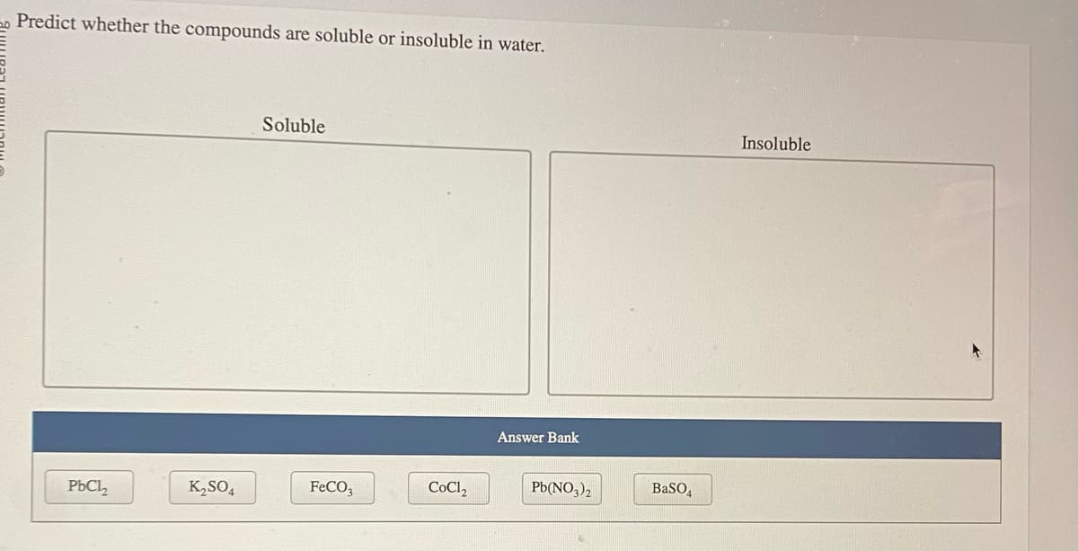 Predict whether the compounds are soluble or insoluble in water.
PbCl₂
K₂SO4
Soluble
FeCO3
CoCl₂
Answer Bank
Pb(NO3)2
BaSO4
Insoluble