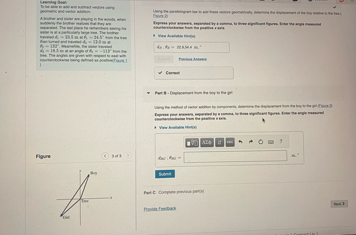 Learning Goal:
To be able to add and subtract vectors using
geometric and vector addition.
A brother and sister are playing in the woods, when
suddenly the brother realizes that they are
separated. The last place he remembers seeing his
sister is at a particularly large tree. The brother
traveled d₁ =23.5 m at 0₁ = 24.5° from the tree
then turned and traveled d₂ = 12.0 m at
02132°. Meanwhile, the sister traveled
=
d3 18.5 m at an angle of 03-113° from the
tree. The angles are given with respect to east with
counterclockwise being defined as positive (Figure 1
)
Using the parallelogram law to add these vectors geometrically, determine the displacement of the boy relative to the tree.(
Figure 2)
Express your answers, separated by a comma, to three significant figures. Enter the angle measured
counterclockwise from the positive x axis.
▷ View Available Hint(s)
dB, 0B 22.9,54.4 m, °
Submit
Previous Answers
Figure
Girl
Boy
3 of 3
▾
Correct
Part B Displacement from the boy to the girl
Using the method of vector addition by components, determine the displacement from the boy to the girl.(Figure 3)
Express your answers, separated by a comma, to three significant figures. Enter the angle measured
counterclockwise from the positive x axis.
▸ View Available Hint(s)
dBG. OBG
Submit
1 ΑΣΦ
vec
?
Tree
Part C Complete previous part(s)
Provide Feedback
m,
Contact Us |
Next >