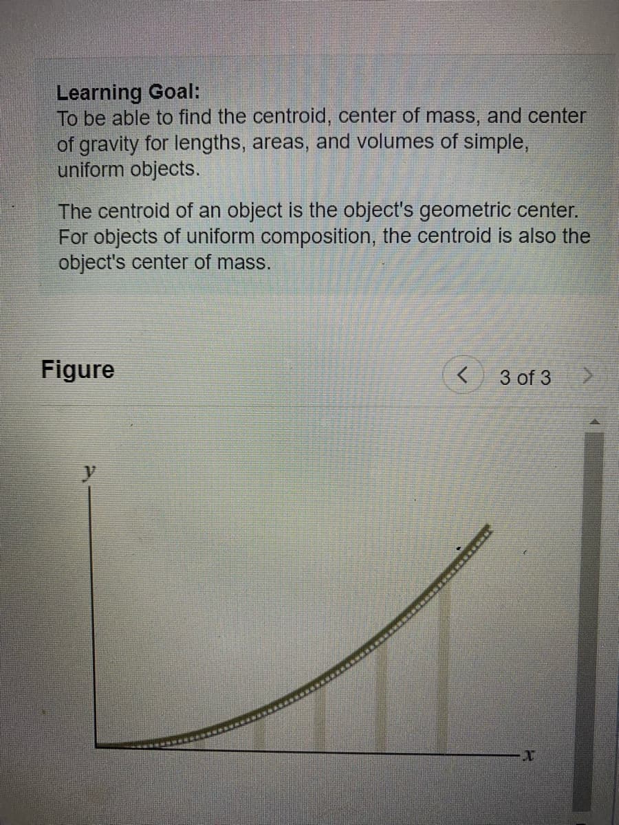 Learning Goal:
To be able to find the centroid, center of mass, and center
of gravity for lengths, areas, and volumes of simple,
uniform objects.
The centroid of an object is the object's geometric center.
For objects of uniform composition, the centroid is also the
object's center of mass.
Figure
<
3 of 3
T