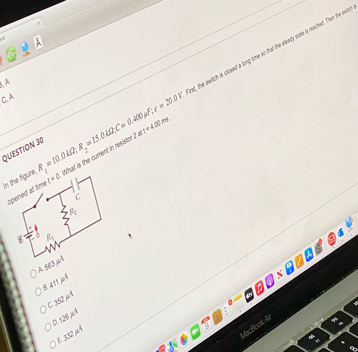 ard
3, A
C, A
QUESTION 30
In the figure, R = 10.0 k2; R₂ = 15.0 k2;C= 0.400 µF; e = 20.0 V. First, the switch is closed a long time so that the steady state is reached. Then the switch is
opened at time t = 0. What is the current in resistor 2 at t = 4.00 ms.
T
Ro
L
www
OA. 563 μA
OB. 411 μA
OC. 352 μA
OD. 126 μA
OE. 332 μA
0-
2
FONTZAC ®. *
atv
MacBook Air
TO
*
BA