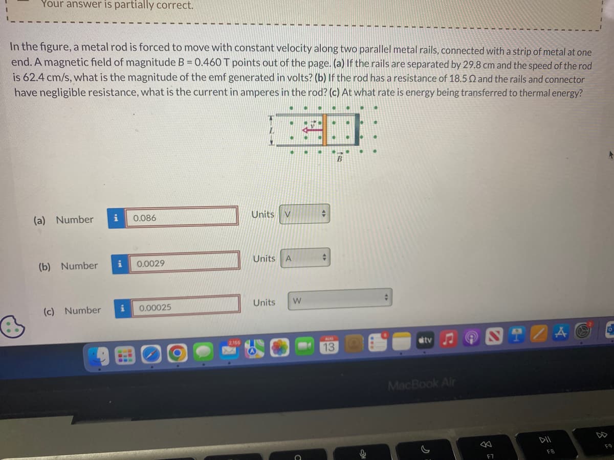 Your answer is partially correct.
In the figure, a metal rod is forced to move with constant velocity along two parallel metal rails, connected with a strip of metal at one
end. A magnetic field of magnitude B = 0.460 T points out of the page. (a) If the rails are separated by 29.8 cm and the speed of the rod
is 62.4 cm/s, what is the magnitude of the emf generated in volts? (b) If the rod has a resistance of 18.5 2 and the rails and connector
have negligible resistance, what is the current in amperes in the rod? (c) At what rate is energy being transferred to thermal energy?
(a) Number
(b) Number
(c) Number
i
i
i
0.086
0.0029
0.00025
2,155
Units V
Units A
Units W
V
●
+
4
13
tv
MacBook Air
F7
DII
F8
F9