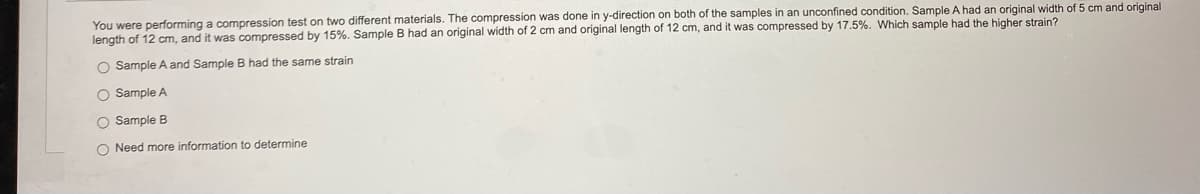 You were performing a compression test on two different materials. The compression was done in y-direction on both of the samples in an unconfined condition. Sample A had an original width of 5 cm and original
length of 12 cm, and it was compressed by 15%. Sample B had an original width of 2 cm and original length of 12 cm, and it was compressed by 17.5%. Which sample had the higher strain?
O Sample A and Sample
had the same strain
O Sample A
O Sample B
O Need more information to determine