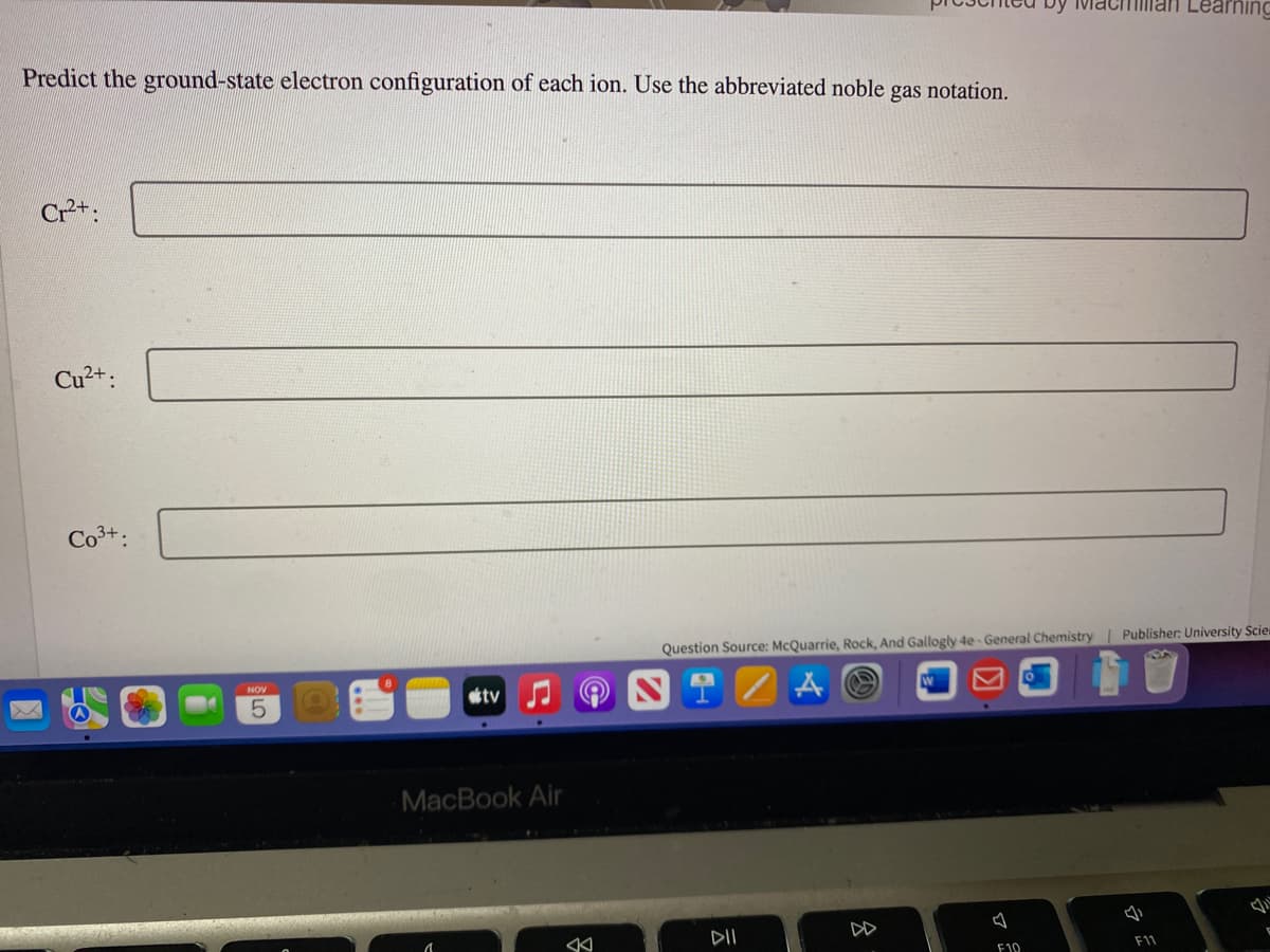 Predict the ground-state electron configuration of each ion. Use the abbreviated noble gas notation.
Cr²+:
Cu²+:
NOV
5
tv
MacBook Air
K
DII
Question Source: McQuarrie, Rock, And Gallogly 4e-General Chemistry | Publisher: University Scien
A
8
by Ma
F10
Man Learnin
F11