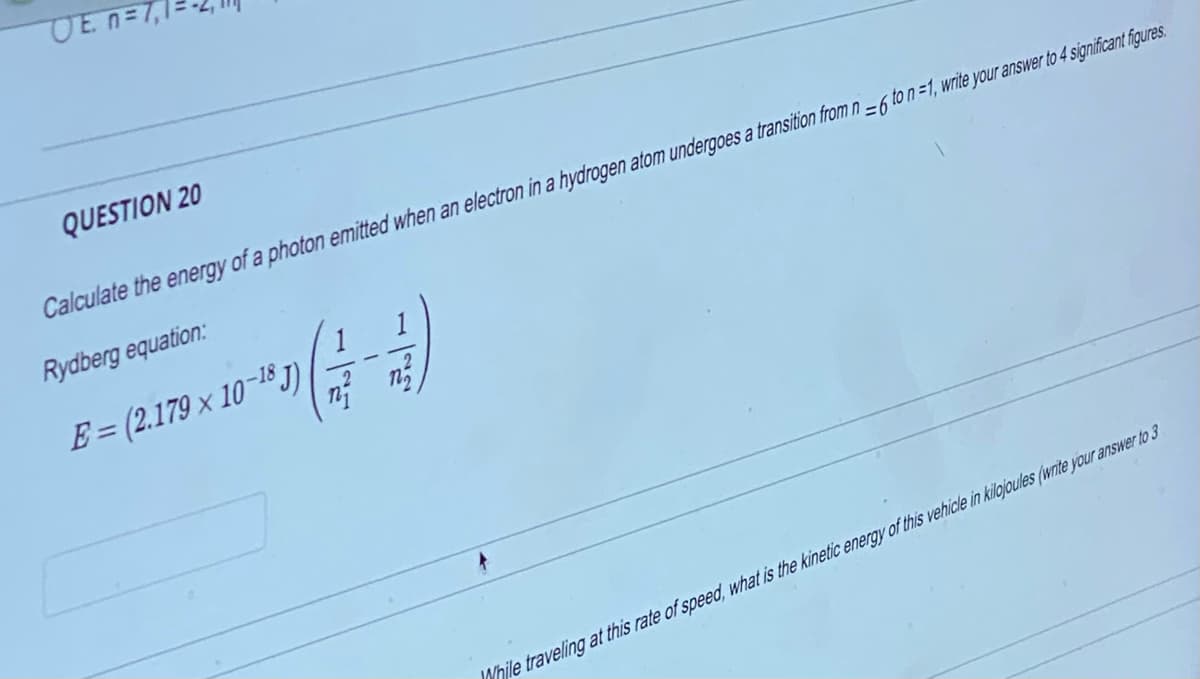 OE n=7,
QUESTION 20
Calculate the energy of a photon emitted when an electron in a hydrogen atom undergoes a transition from n-6 to n =1, write your answer to 4 significant figures.
Rydberg equation:
**(4-2)
E = (2.179 x 10-18J)
While traveling at this rate of speed, what is the kinetic energy of this vehicle in kilojoules (write your answer to 3