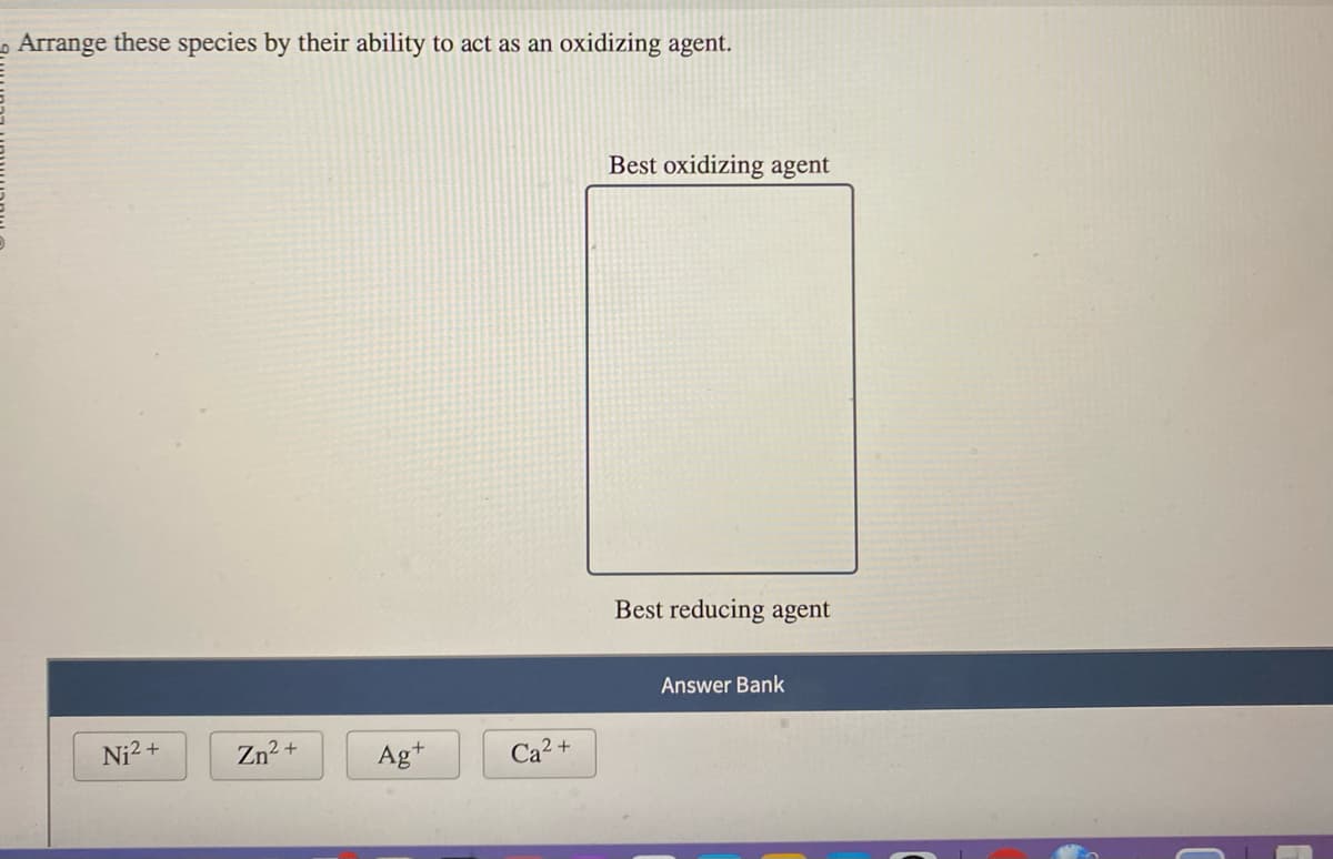 Arrange these species by their ability to act as an oxidizing agent.
Ni²+
Zn²+
Ag+
2+
Ca
Best oxidizing agent
Best reducing agent
Answer Bank