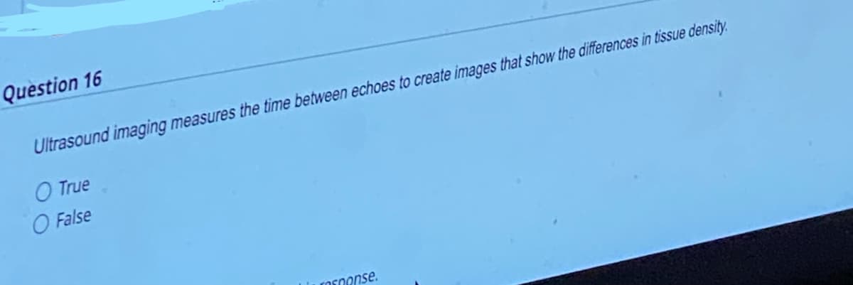 Question 16
Ultrasound imaging measures the time between echoes to create images that show the differences in tissue density.
O True
O False
response.