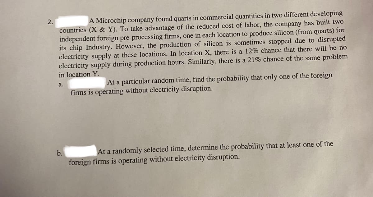 2.
A Microchip company found quarts in commercial quantities in two different developing
countries (X & Y). To take advantage of the reduced cost of labor, the company has built two
independent foreign pre-processing firms, one in each location to produce silicon (from quarts) for
its chip Industry. However, the production of silicon is sometimes stopped due to disrupted
electricity supply at these locations. In location X, there is a 12% chance that there will be no
electricity supply during production hours. Similarly, there is a 21% chance of the same problem
in location Y.
a.
b.
At a particular random time, find the probability that only one of the foreign
firms is operating without electricity disruption.
At a randomly selected time, determine the probability that at least one of the
foreign firms is operating without electricity disruption.