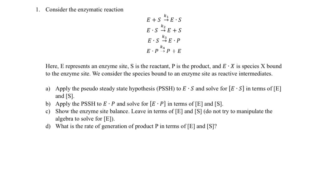 1. Consider the enzymatic reaction
E+S E S
E.SK E+S
E SE P
ka
PP+ E
E
Here, E represents an enzyme site, S is the reactant, P is the product, and EX is species X bound
to the enzyme site. We consider the species bound to an enzyme site as reactive intermediates.
a) Apply the pseudo steady state hypothesis (PSSH) to E S and solve for [ES] in terms of [E]
and [S].
b) Apply the PSSH to E P and solve for [EP] in terms of [E] and [S].
c)
Show the enzyme site balance. Leave in terms of [E] and [S] (do not try to manipulate the
algebra to solve for [E]).
d)
What is the rate of generation of product P in terms of [E] and [S]?