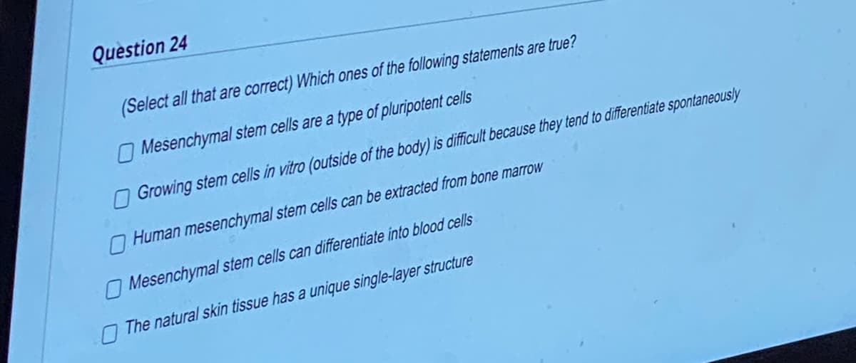 Question 24
(Select all that are correct) Which ones of the following statements are true?
Mesenchymal stem cells are a type of pluripotent cells
Growing stem cells in vitro (outside of the body) is difficult because they tend to differentiate spontaneously
Human mesenchymal stem cells can be extracted from bone marrow
Mesenchymal
stem cells can differentiate into blood cells
The natural skin tissue has a unique single-layer structure