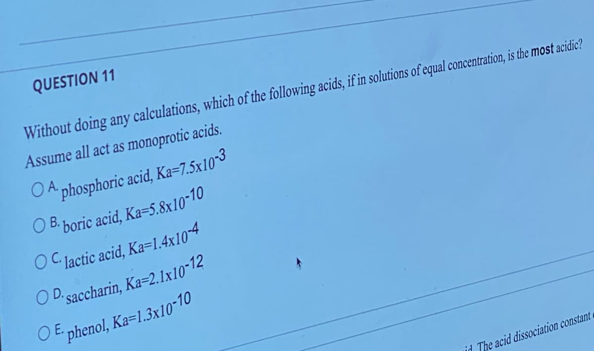 QUESTION 11
Without doing any calculations, which of the following acids, if in solutions of equal concentration, is the most acidic?
Assume all act as monoprotic acids.
A phosphoric acid, Ka=7.5x10-3
OB. boric acid, Ka=5.8x10-10
OC. lactic acid, Ka=1.4x10-4
OD saccharin, Ka=2.1x10-12
OE phenol, Ka-1.3x10-10
id The acid dissociation constant