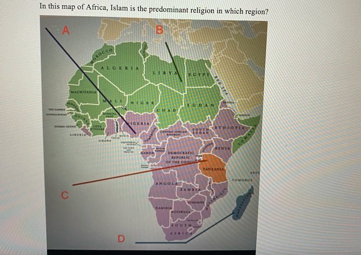 In this map of Africa, Islam is the predominant religion in which region?
A
B
THE GAMBIA.
SIERRA LEONE
MAURITANIA
LIBERIA
C
OROCCO
ALGERIA
COTE
DIVOIRE
DENIN
TOLO
GHANA
NIGER
IGERIA
LIBYA
D.
CHAD
VOOSINGS
GABON
NGO
EGYPT
CENTRAL AFRICAN SUDAN
REPUBLIC
ANGOLA
NAMIBIA
SUDAN
DEMOCRATIC
REPUBLIC
OF THE CONGO
SOUTH ETHIOPIA
ZAMBIA
BOTSWANA
RED SEA
GANDA
ZIMBASWE
SOUTH
AFRICA
KENYA
TANZANIA
OTAMBIQUE
SOMA
SEYC
COMOROS
