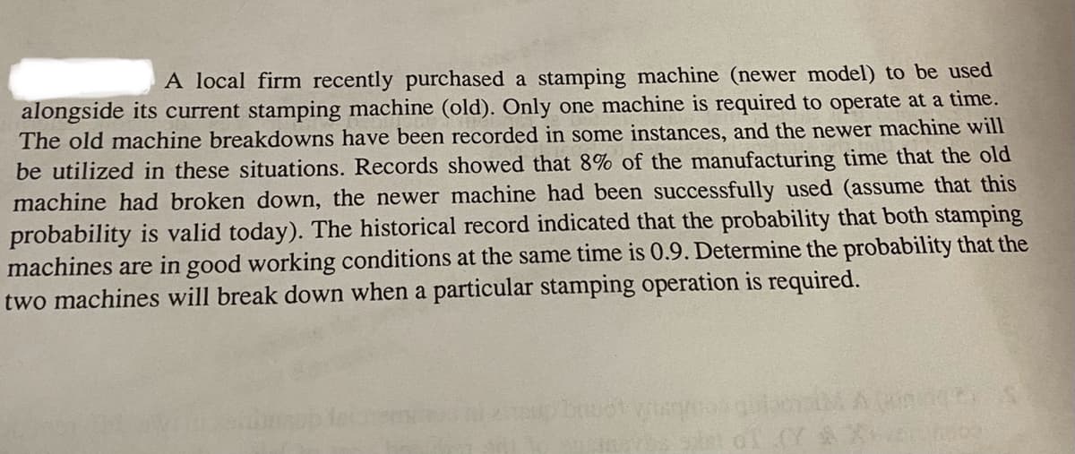 A local firm recently purchased a stamping machine (newer model) to be used
alongside its current stamping machine (old). Only one machine is required to operate at a time.
The old machine breakdowns have been recorded in some instances, and the newer machine will
be utilized in these situations. Records showed that 8% of the manufacturing time that the old
machine had broken down, the newer machine had been successfully used (assume that this
probability is valid today). The historical record indicated that the probability that both stamping
machines are in good working conditions at the same time is 0.9. Determine the probability that the
two machines will break down when a particular stamping operation is required.