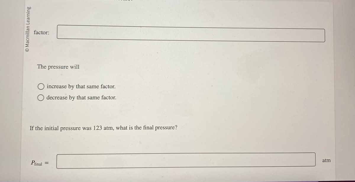 Macmillan Learning
factor:
The pressure will
O increase by that same factor.
O decrease by that same factor.
If the initial pressure was 123 atm, what is the final pressure?
Pfinal =
atm