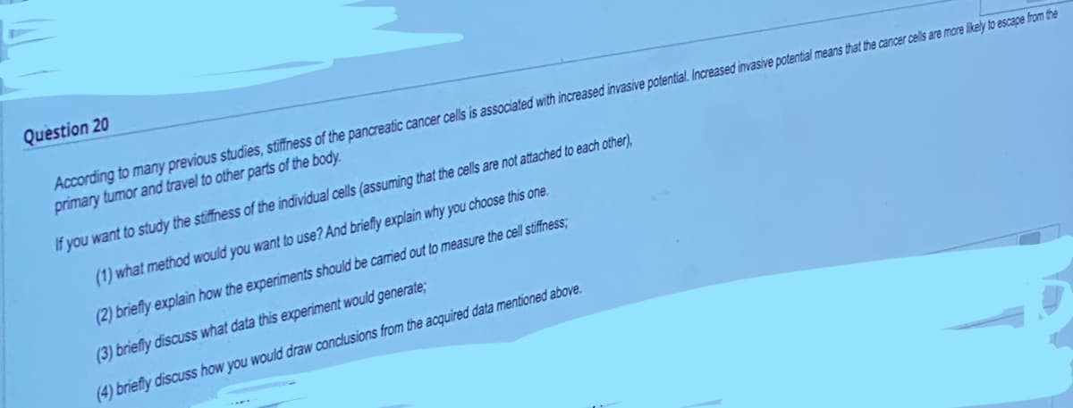 Question 20
According to many previous studies, stiffness of the pancreatic cancer cells is associated with increased invasive potential. Increased invasive potential means that the cancer cells are more likely to escape from the
primary tumor and travel to other parts of the body.
If you want to study the stiffness of the individual cells (assuming that the cells are not attached to each other),
(1) what method would you want to use? And briefly explain why you choose this one.
(2) briefly explain how the experiments should be carried out to measure the cell stiffness;
(3) briefly discuss what data this experiment would generate;
(4) briefly discuss how you would draw conclusions from the acquired data mentioned above.