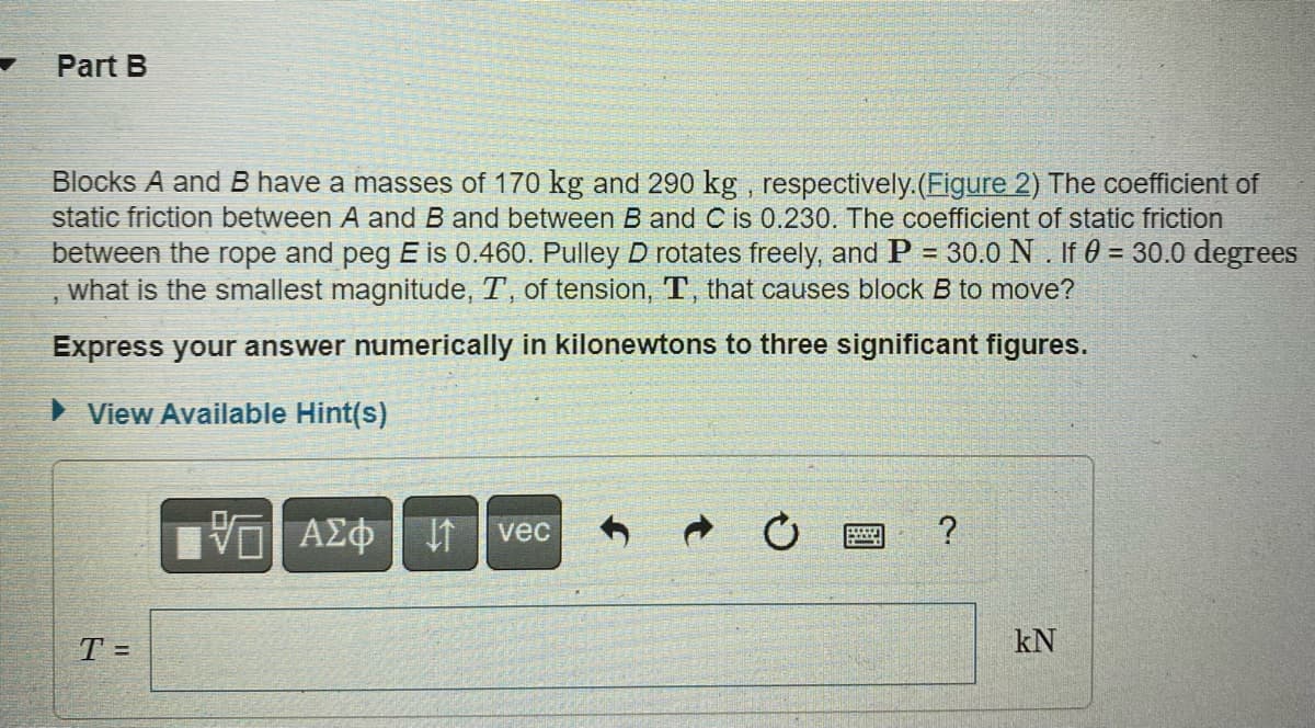 Part B
Blocks A and B have a masses of 170 kg and 290 kg, respectively. (Figure 2) The coefficient of
static friction between A and B and between B and C is 0.230. The coefficient of static friction
between the rope and peg E is 0.460. Pulley D rotates freely, and P = 30.0 N. If 0 = 30.0 degrees
what is the smallest magnitude, T, of tension, T, that causes block B to move?
Express your answer numerically in kilonewtons to three significant figures.
View Available Hint(s)
T =
VΞΑΣΦΗ
vec
?
KN