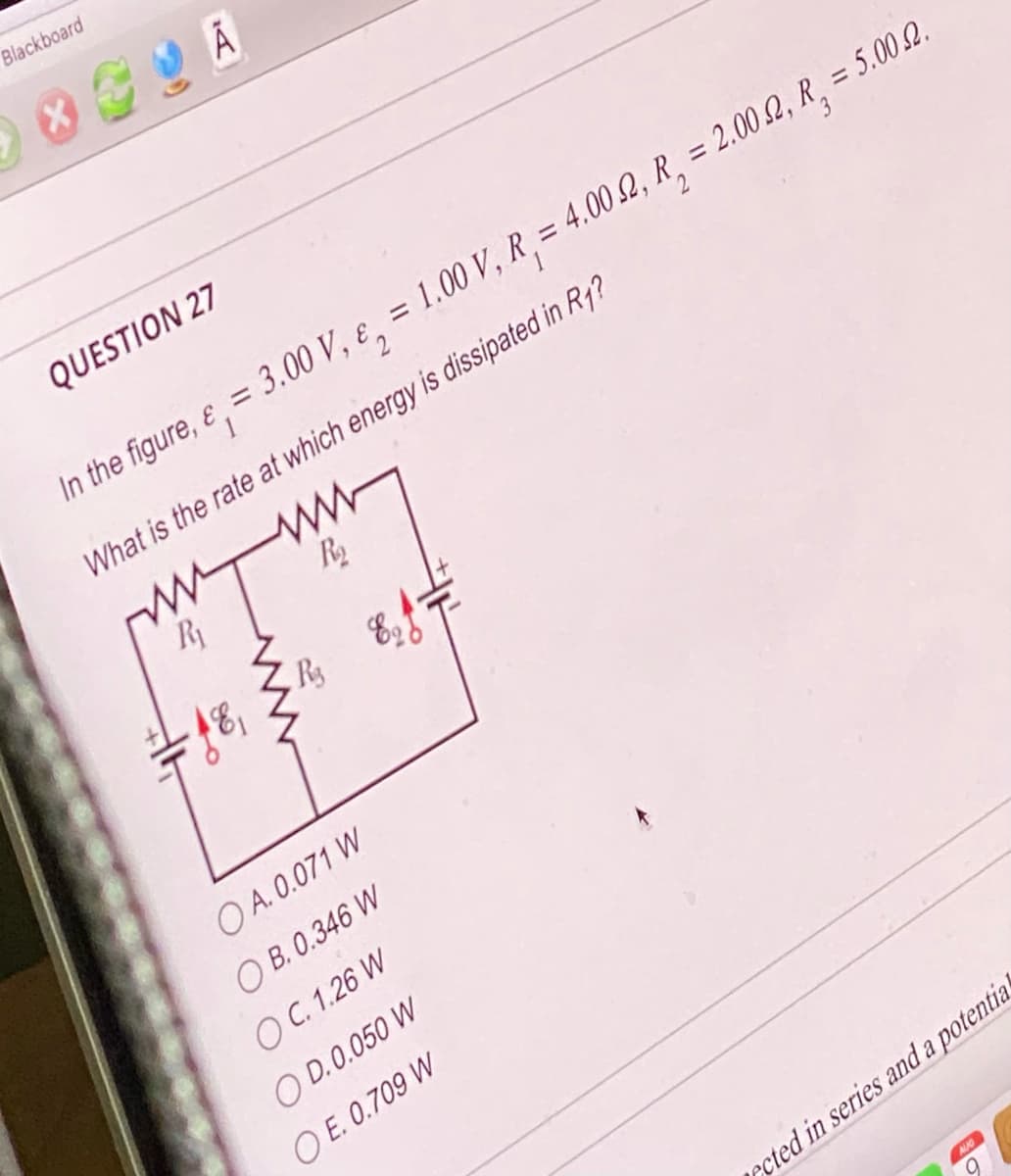 Blackboard
QUESTION 27
In the figure, e, = 3.00 V, ₂ = 1.00 V, R₁ = 4.00 2, R₂ = 2.00.2, R₂ = 5.002.
What is the rate at which energy is dissipated in R1?
www
R₂
m
R₁
ww
R₂
-18,
OA. 0.071 W
OB. 0.346 W
O C. 1.26 W
OD. 0.050 W
OE. 0.709 W
rcted in series and a potential