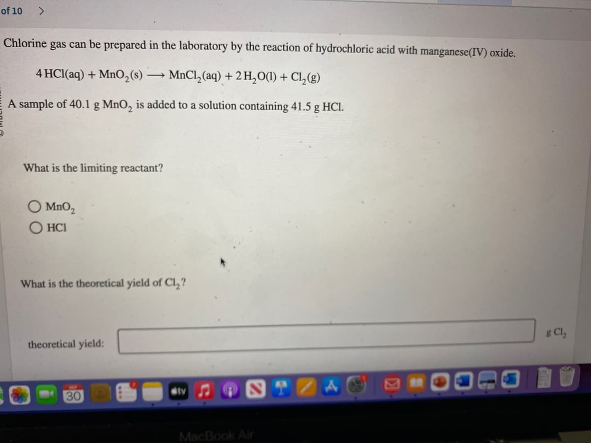 of 10
>
Chlorine gas can be prepared in the laboratory by the reaction of hydrochloric acid with manganese(IV) oxide.
4 HCl(aq) + MnO₂ (s) →→→MnCl₂(aq) + 2 H₂O(1) + Cl₂(g)
A sample of 40.1 g MnO₂ is added to a solution containing 41.5 g HCl.
What is the limiting reactant?
MnO₂
HC1
What is the theoretical yield of Cl₂?
theoretical yield;
30
ty
MacBook Air
& Cl₂