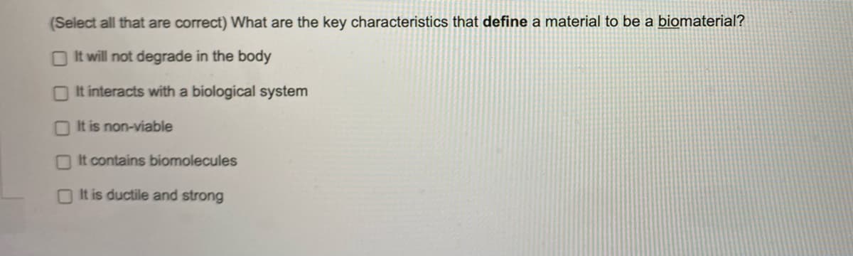 (Select all that are correct) What are the key characteristics that define a material to be a biomaterial?
It will not degrade in the body
It interacts with a biological system
It is non-viable
It contains biomolecules
It is ductile and strong