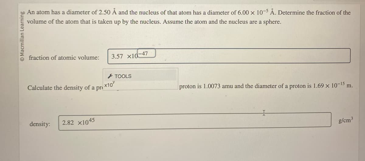 Macmillan Learning
An atom has a diameter of 2.50 Å and the nucleus of that atom has a diameter of 6.00 x 10-5 Å. Determine the fraction of the
volume of the atom that is taken up by the nucleus. Assume the atom and the nucleus are a sphere.
fraction of atomic volume:
Calculate the density of a
density:
2.82 X1045
pr
3.57 X10-47
> TOOLS
x10
proton is 1.0073 amu and the diameter of a proton is 1.69 × 10-¹5 m.
g/cm³