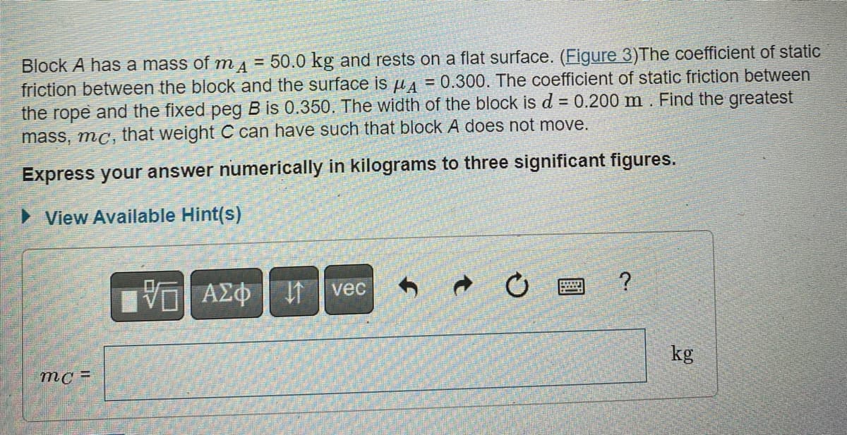 Block A has a mass of mA = 50.0 kg and rests on a flat surface. (Figure 3)The coefficient of static
friction between the block and the surface is A = 0.300. The coefficient of static friction between
the rope and the fixed peg B is 0.350. The width of the block is d = 0.200 m. Find the greatest
mass, mc, that weight C can have such that block A does not move.
Express your answer numerically in kilograms to three significant figures.
View Available Hint(s)
mc=
VAZO vec
ΑΣΦΗ ΤΗ
→
C
*****
?
kg