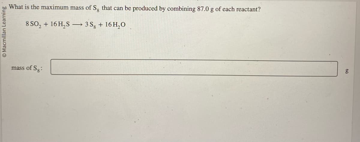 Macmillan Learning i
What is the maximum mass of Sg that can be produced by combining 87.0 g of each reactant?
8 SO₂ + 16H₂S
mass of Sg:
->
3Sg + 16H₂O
g