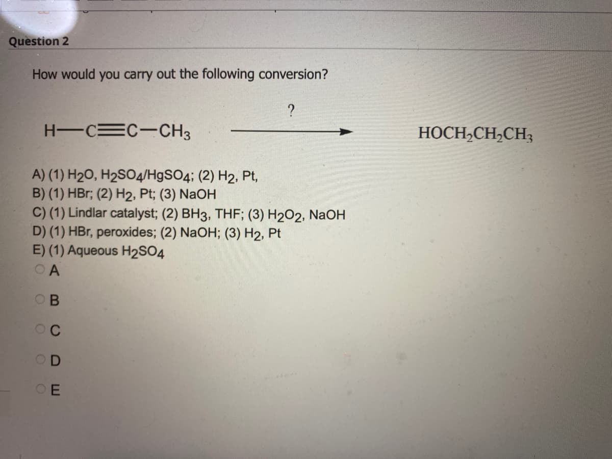 Question 2
How would you carry out the following conversion?
H-C=C-CH3
A) (1) H₂O, H₂SO4/HgSO4; (2) H2, Pt,
B) (1) HBr; (2) H2, Pt; (3) NaOH
C) (1) Lindlar catalyst; (2) BH3, THF; (3) H2O2, NaOH
D) (1) HBr, peroxides; (2) NaOH; (3) H2, Pt
E) (1) Aqueous H2SO4
OA
B
?
OO
CDE
HOCH₂CH₂CH3