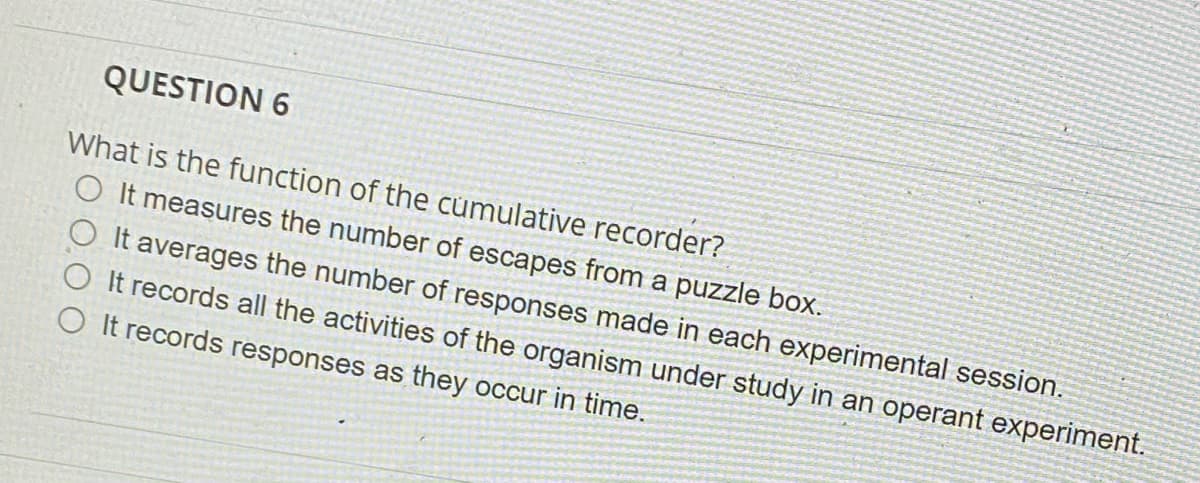 QUESTION 6
What is the function of the cumulative recorder?
measures the number of escapes from a puzzle box.
It averages the number of responses made in each experimental session.
O It records all the activities of the organism under study in an operant experiment.
It records responses as they occur in time.