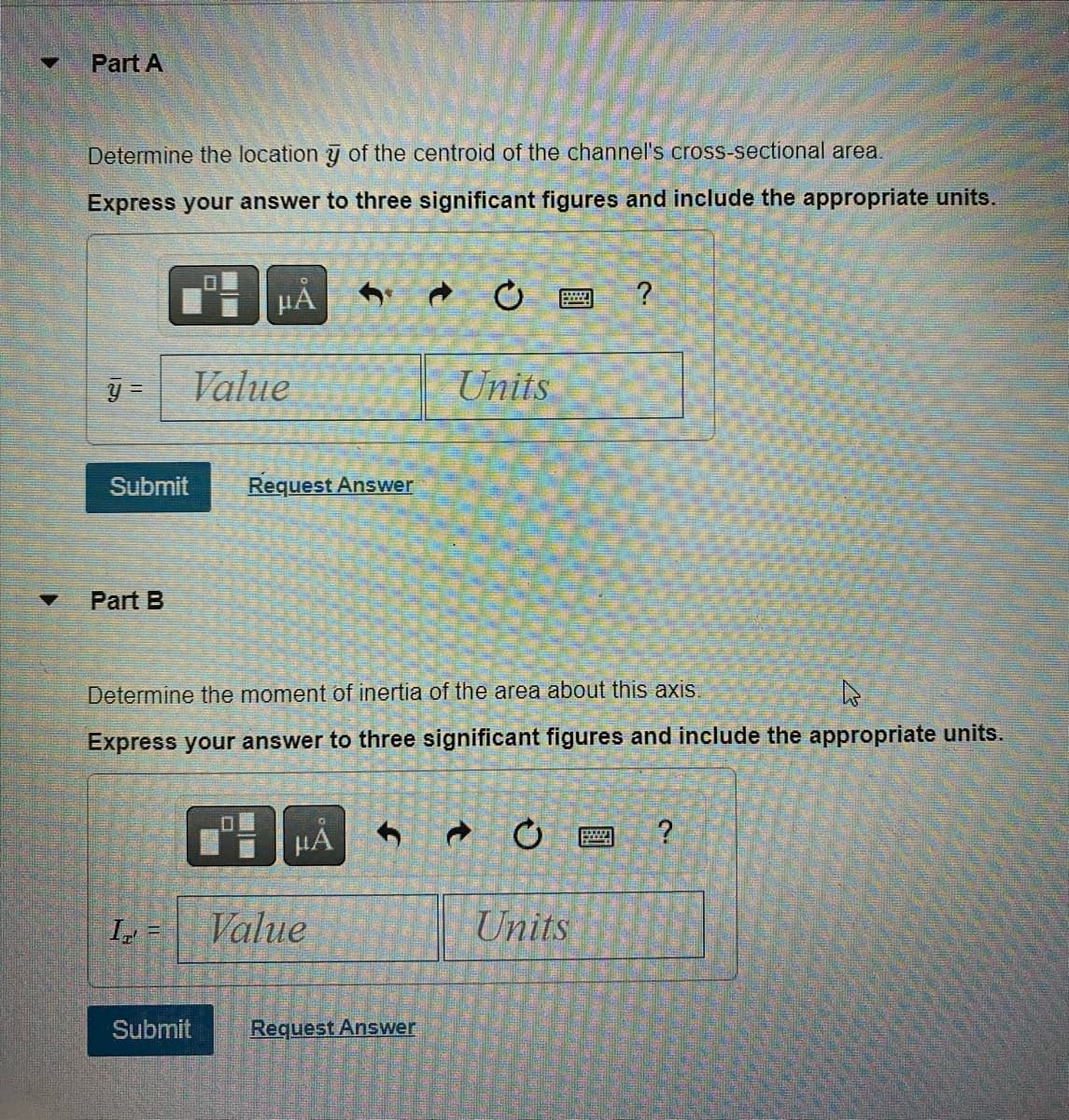 ▼
Part A
Determine the location y of the centroid of the channel's cross-sectional area.
Express your answer to three significant figures and include the appropriate units.
y =
Submit
Part B
Value
I=
μÅ
Submit
□
Request Answer
Determine the moment of inertia of the area about this axis.
4
Express your answer to three significant figures and include the appropriate units.
HA
Value
Units
Request Answer
?
Units
?