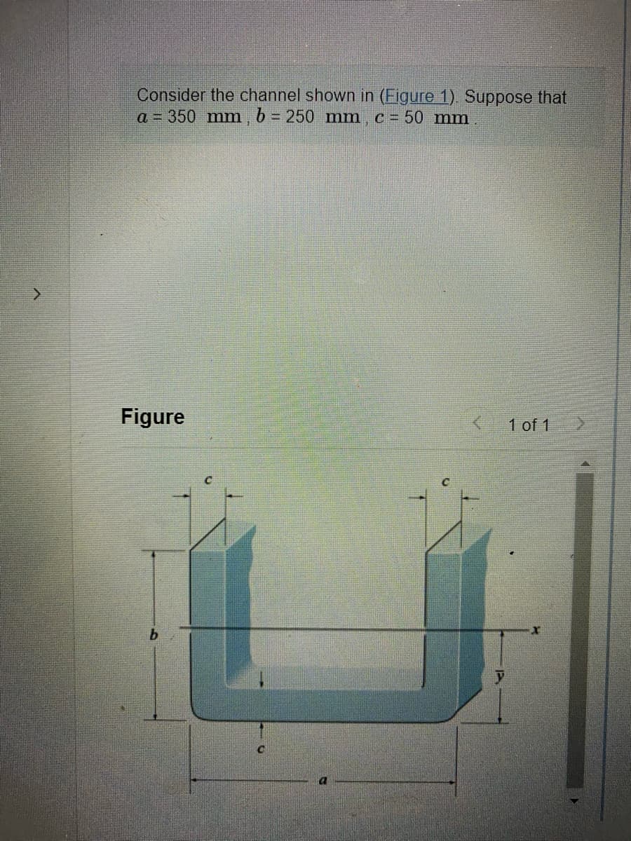 >
Consider the channel shown in (Figure 1). Suppose that
a = 350 mm, b = 250 mm, c = 50 mm
Figure
1 of 1