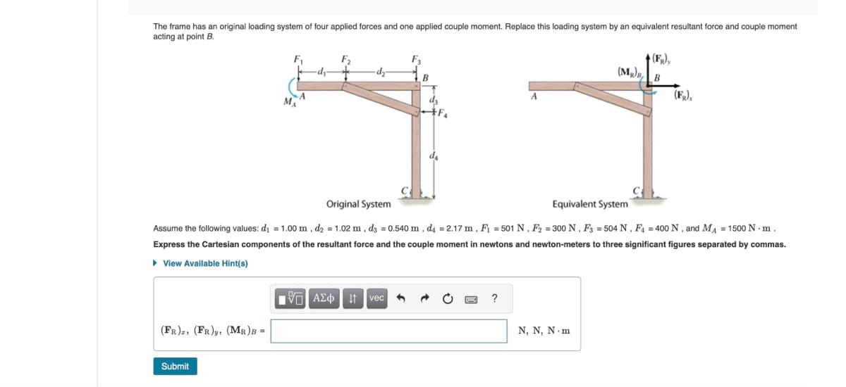 The frame has an original loading system of four applied forces and one applied couple moment. Replace this loading system by an equivalent resultant force and couple moment
acting at point B.
MA
B
d3
(FR)
(MR)B
B
(F)
Original System
Equivalent System
Assume the following values: d₁ = 1.00 m, d₂ = 1.02 m, d3 = 0.540 m, d4 = 2.17 m, F₁ = 501 N, F2 = 300 N, F3 = 504 N, F4 = 400 N, and MA = 1500 N. m.
Express the Cartesian components of the resultant force and the couple moment in newtons and newton-meters to three significant figures separated by commas.
▸ View Available Hint(s)
(FR), (FR), (MR)B =
Submit
1 ΑΣΦ It vec
?
N, N, N.m