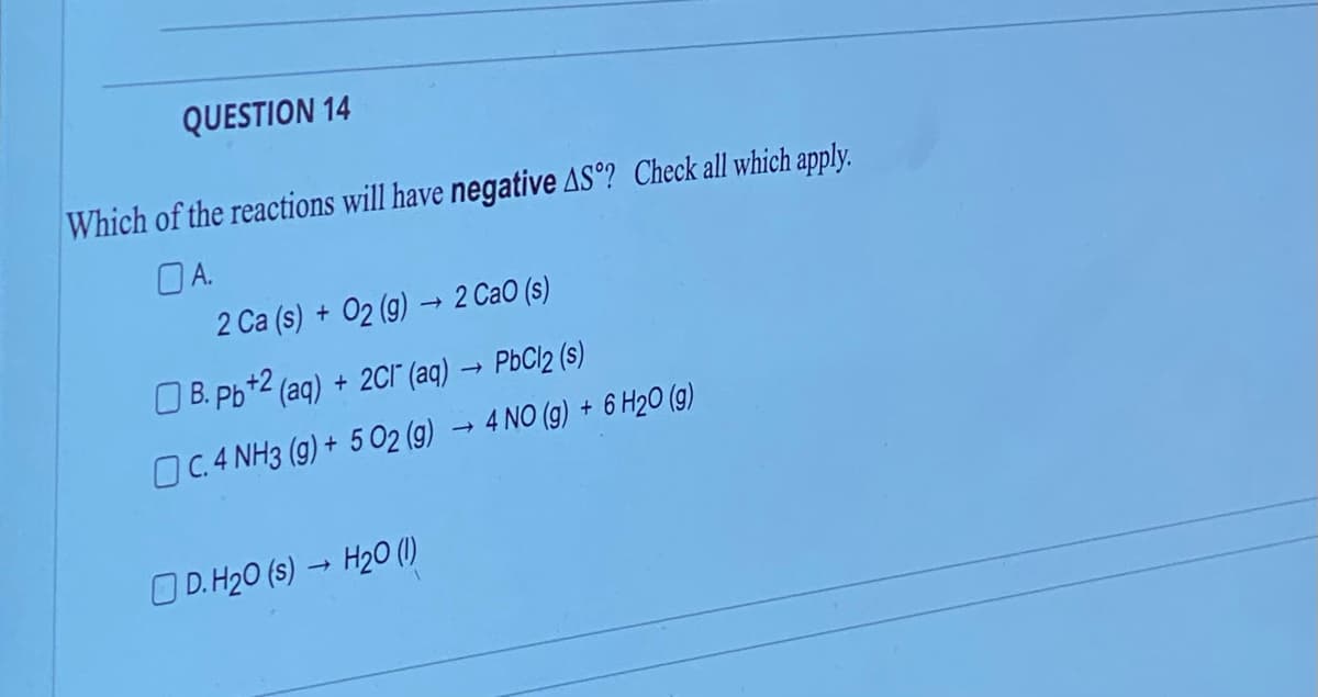 QUESTION 14
Which of the reactions will have negative AS°? Check all which apply.
OA.
2 Ca (s) + O2 (g) → 2 CaO (s)
B. pb+2 (aq) + 2Cl(aq) → PbCl2 (s)
C. 4 NH3 (g) + 5 02 (g) → 4 NO (g) + 6 H2O (g)
D. H₂0 (s) → H20 (1)