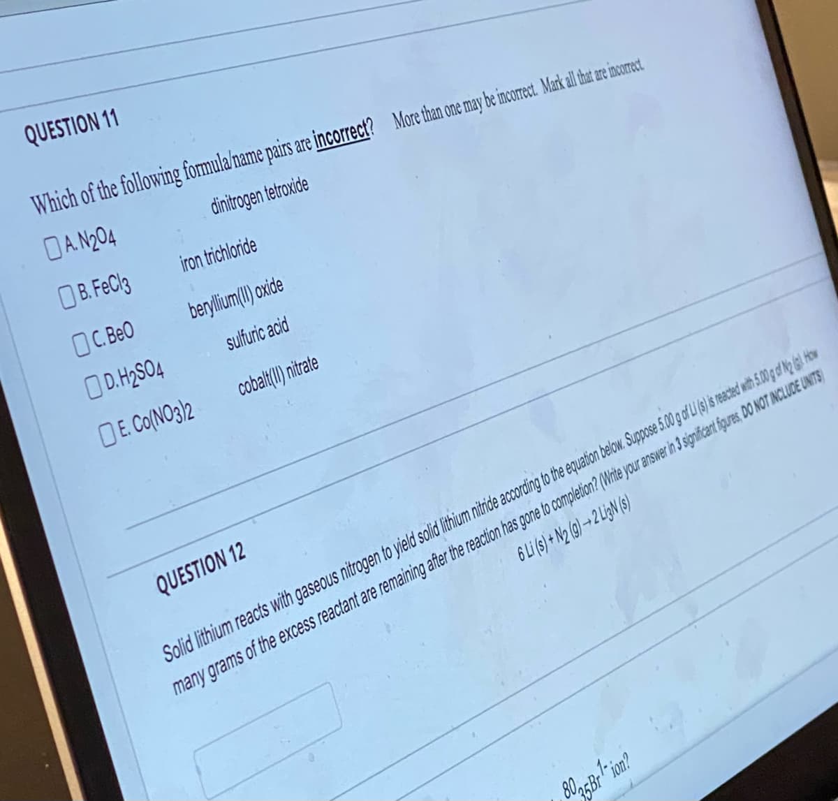 QUESTION 11
Which of the following formula/name pairs are incorrect? More than one may be incorrect. Markall hat are incorect.
A.N204
dinitrogen tetroxide
B. FeCl3
OC. BeO
iron trichloride
beryllium(II)oxide
sulfuric acid
cobalt(II) nitrate
D.H₂SO4
E. Co(NO3)2
QUESTION 12
6 Li (s) + N2 (9)→2 Li3N (s)
Solid lithium reacts with gaseous nitrogen to yield solid lithium nitride according to the equation below. Suppose 5.00 g of Li (s) is reacted with 5.00 g of N2 (g). How
many grams of the excess reactant are remaining after the reaction has gone to completion? (Write your answer in 3 significant figures, DO NOT INCLUDE UNITS)
8035 Br¹-ion?