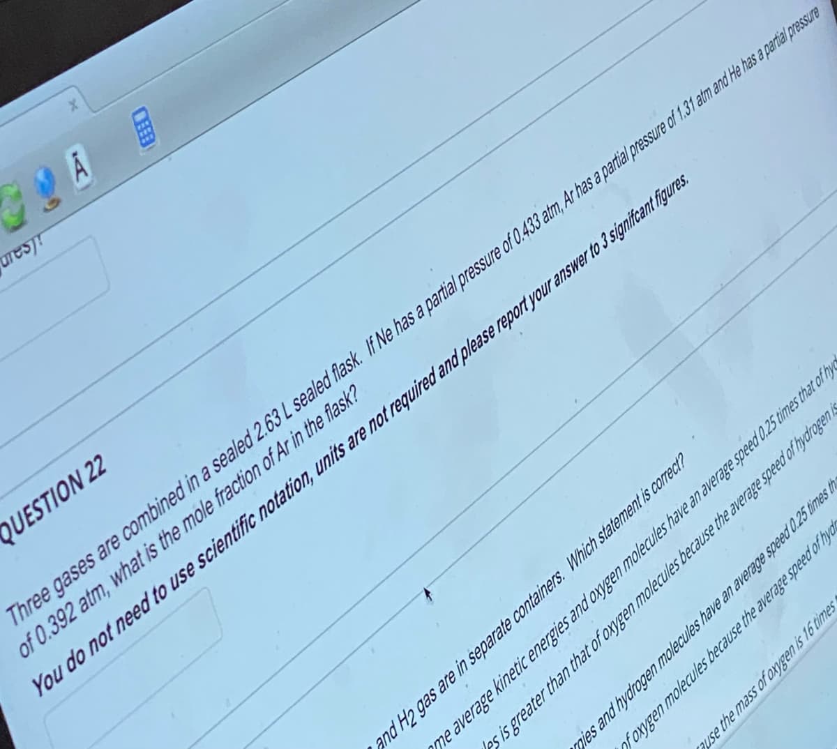 arest!
CHEE
gies and hydrogen molecules have an average speed 0.25 times th
of oxygen molecules because the average speed of hydr
ause the mass of oxygen is 16 times
QUESTION 22
Three gases are combined in a sealed 2.63 L sealed flask. If Ne has a partial pressure of 0.433 atm, Ar has a partial pressure of 1.31 atm and He has a partial pressure
of 0.392 atm, what is the mole fraction of Ar in the flask?
You do not need to use scientific notation, units are not required and please report your answer to 3 signifcant figures.
and H2 gas are in separate containers. Which statement is correct?
me average kinetic energies and oxygen molecules have an average speed 0.25 times that of hy
es is greater than that of oxygen molecules because the average speed of hydrogen is