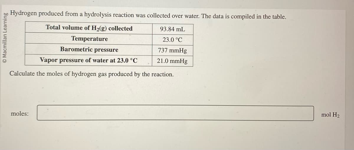 Macmillan Learning
Hydrogen produced from a hydrolysis reaction was collected over water. The data is compiled in the table.
Total volume of H₂(g) collected
Temperature
93.84 mL
23.0 °C
Barometric pressure
737 mmHg
Vapor pressure of water at 23.0 °C
21.0 mmHg
Calculate the moles of hydrogen gas produced by the reaction.
moles:
mol H₂