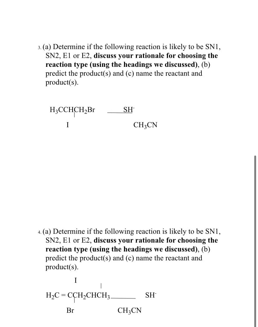 3. (a) Determine if the following reaction is likely to be SN1,
SN2, El or E2, discuss your rationale for choosing the
reaction type (using the headings we discussed), (b)
predict the product(s) and (c) name the reactant and
product(s).
H;CCHCH,Br
SH
I
CH3CN
4. (a) Determine if the following reaction is likely to be SN1,
SN2, E1 or E2, discuss your rationale for choosing the
reaction type (using the headings we discussed), (b)
predict the product(s) and (c) name the reactant and
product(s).
I
H2C =
CCH,CHCH3.
SH
Br
CH;CN
