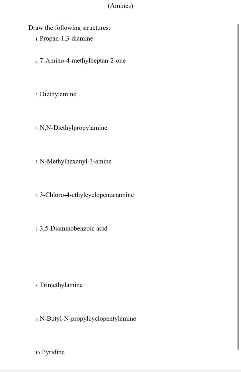 (Amines)
Draw the following structures:
1. Propan-1,3-diamine
2. 7-Amino-4-methylheptan-2-one
3. Diethylamine
4. N,N-Diethylpropylamine
s. N-Methylhexanyl-3-amine
6. 3-Chloro-4-ethylcyclopentanamine
7. 3,5-Diaminobenzoic acid
8. Trimethylamine
9. N-Butyl-N-propylcyclopentylamine
10. Pyridine
