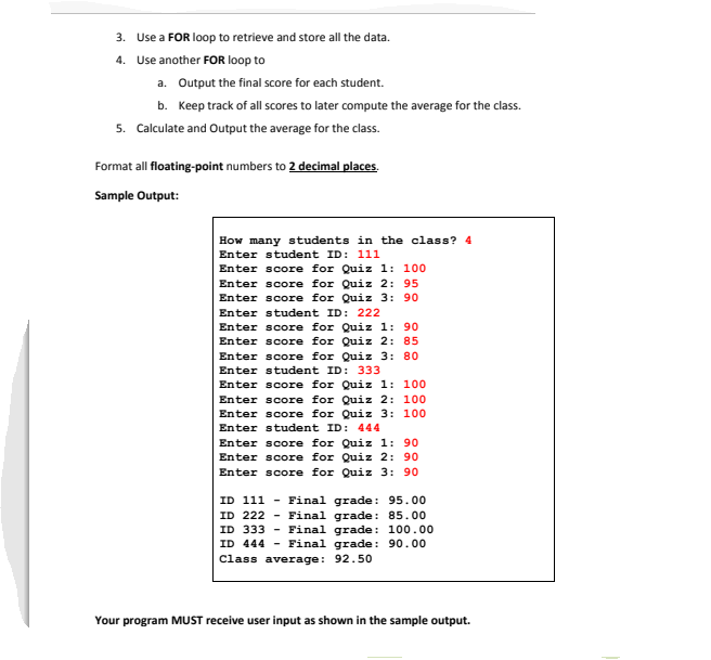 3. Use a FOR loop to retrieve and store all the data.
4. Use another FOR loop to
a. Output the final score for each student.
b. Keep track of all scores to later compute the average for the class.
5. Calculate and Output the average for the class.
Format all floating-point numbers to 2 decimal places.
Sample Output:
How many students in the class? 4
Enter student ID: 111
Enter score for Quiz 1: 100
Enter score for Quiz 2: 95
Enter score for Quiz 3: 90
Enter student ID: 222
Enter score for Quiz 1: 90
Enter score for Quiz 2: 85
Enter score for Quiz 3: 80
Enter student ID: 333
Enter score for Quiz 1: 100
Enter score for Quiz 2: 100
Enter score for Quiz 3: 100
Enter student ID: 444
Enter score for Quiz 1: 90
Enter score for Quiz 2: 90
Enter score for Quiz 3: 90
ID 111 - Final grade : 95.00
ID 222 - Final grade: 85.00
ID 333 - Final grade : 100.00
ID 444
- Final grade: 90.00
Class average: 92.50
Your program MUST receive user input as shown in the sample output.
