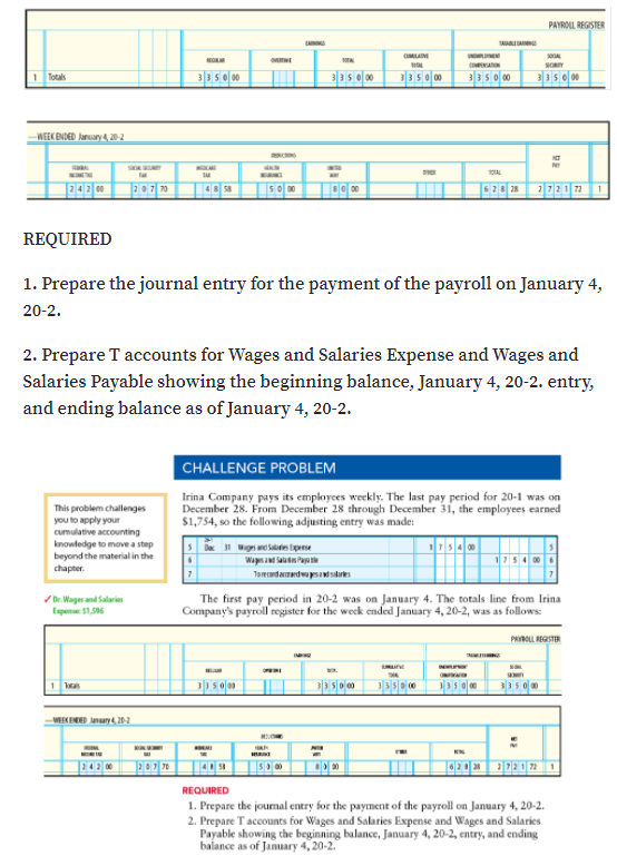 PAYROLL REGISTER
A
CMLAM
1 Totals
3350 00
3350 00
3350 00
3350 00
335e 00
WEEK ENDED Juruary 4,20 2
OAL
70
62 28
721 72
1
REQUIRED
1. Prepare the journal entry for the payment of the payroll on January 4,
20-2.
2. Prepare T accounts for Wages and Salaries Expense and Wages and
Salaries Payable showing the beginning balance, January 4, 20-2. entry,
and ending balance as of January 4, 20-2.
CHALLENGE PROBLEM
Irina Company pays its employces weekly. The last pay period for 20-1 was on
December 28. From December 28 through December 31, the employees earned
$1,754, so the following adjusting entry was made:
This problem challenges
you to apply your
cumulative accounting
knowledge to move a step
beyond the material in the
chapter.
31 wign tpne
Wasa Pa
Taerdarmedwasasikres
/ Dr. Wages and Salaries
The first pay period in 20-2 was on January 4. The totals line from Irina
Company's payroll register for the week ended January 4, 20-2, was as follows:
Espense: $1,56
PROLL REGSTER
Tatas
VEEKEND nary 20-2
REQUIRED
1. Prepare the joumal entry for the payment of the payroll on January 4, 20-2.
2. Prepare Taccounts for Wages and Salaries Expense and Wages and Salaries
Payable showing the beginning balance, January 4, 20-2, entry, and ending,
balance as of January 4, 20-2.
