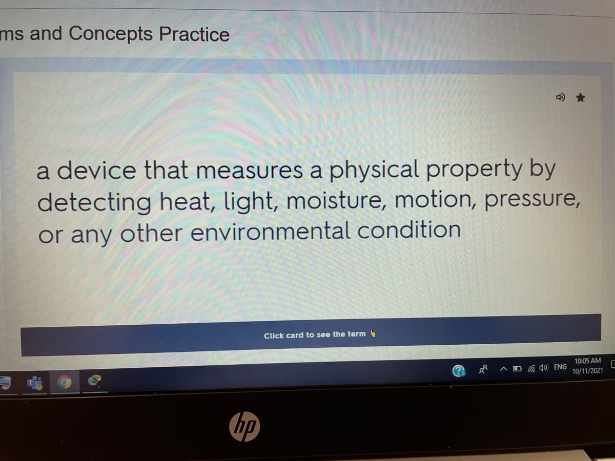 ms and Concepts Practice
4) *
a device that measures a physical property by
detecting heat, light, moisture, motion, pressure,
or any other environmental condition
Click card to see the term
10:05 AM
Ca 4 ENG
10/11/2021
hp
