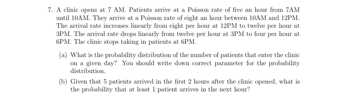 7. A clinic opens at 7 AM. Patients arrive at a Poisson rate of five an hour from 7AM
until 10AM. They arrive at a Poisson rate of eight an hour between 10AM and 12PM.
The arrival rate increases linearly from eight per hour at 12PM to twelve per hour at
3PM. The arrival rate drops linearly from twelve per hour at 3PM to four per hour at
6PM. The clinic stops taking in patients at 6PM.
(a) What is the probability distribution of the number of patients that enter the clinic
on a given day? You should write down correct parameter for the probability
distribution.
(b) Given that 5 patients arrived in the first 2 hours after the clinic opened, what is
the probability that at least 1 patient arrives in the next hour?