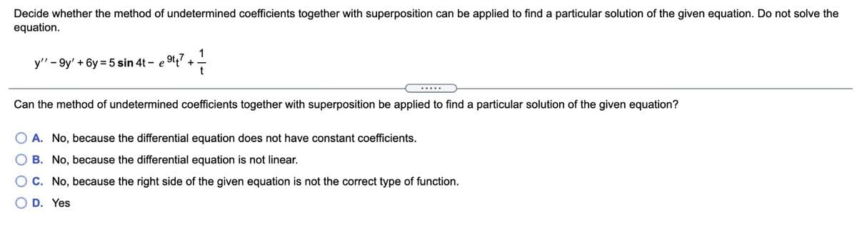 Decide whether the method of undetermined coefficients together with superposition can be applied to find a particular solution of the given equation. Do not solve the
equation.
y" - 9y' + 6y = 5 sin 4t - e 9tt
+
.....
Can the method of undetermined coefficients together with superposition be applied to find a particular solution of the given equation?
A. No, because the differential equation does not have constant coefficients.
B. No, because the differential equation is not linear.
C. No, because the right side of the given equation is not the correct type of function.
D. Yes
