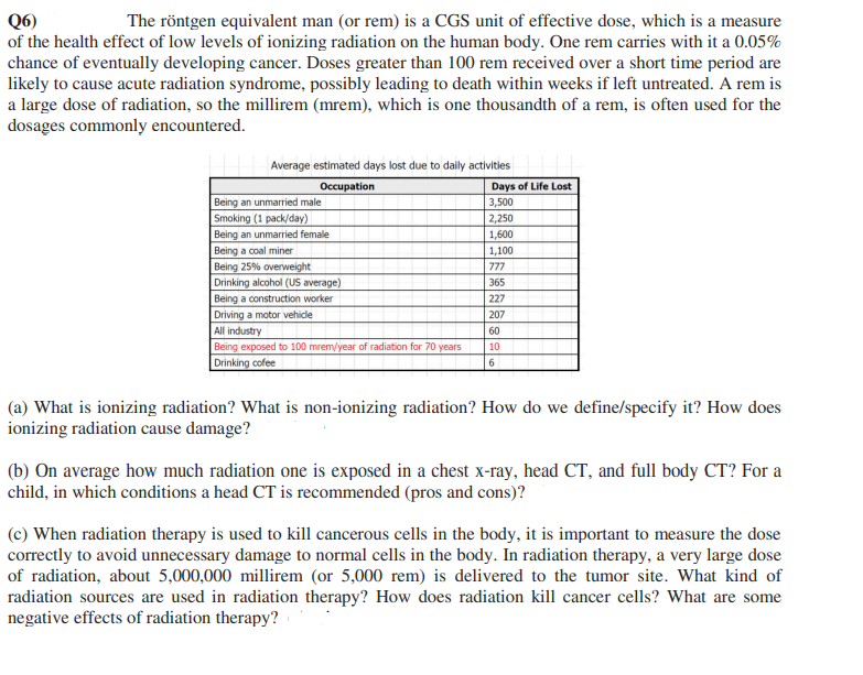 Q6)
of the health effect of low levels of ionizing radiation on the human body. One rem carries with it a 0.05%
chance of eventually developing cancer. Doses greater than 100 rem received over a short time period are
likely to cause acute radiation syndrome, possibly leading to death within weeks if left untreated. A rem is
a large dose of radiation, so the millirem (mrem), which is one thousandth of a rem, is often used for the
dosages commonly encountered.
The röntgen equivalent man (or rem) is a CGS unit of effective dose, which is a measure
Average estimated days lost due to daily activities
Occupation
Days of Life Lost
Being an unmarried male
3,500
2,250
Smoking (1 pack/day)
Being an unmarried female
1,600
Being a coal miner
Being 25% overweight
Drinking alcohol (US average)
1,100
777
365
Being a construction worker
Driving a motor vehicle
All industry
Being exposed to 100 mrem/year of radiation for 70 years
Drinking cofee
227
207
60
10
6
(a) What is ionizing radiation? What is non-ionizing radiation? How do we define/specify it? How does
ionizing radiation cause damage?
(b) On average how much radiation one is exposed in a chest x-ray, head CT, and full body CT? For a
child, in which conditions a head CT is recommended (pros and cons)?
(c) When radiation therapy is used to kill cancerous cells in the body, it is important to measure the dose
correctly to avoid unnecessary damage to normal cells in the body. In radiation therapy, a very large dose
of radiation, about 5,000,000 millirem (or 5,000 rem) is delivered to the tumor site. What kind of
radiation sources are used in radiation therapy? How does radiation kill cancer cells? What are some
negative effects of radiation therapy?
