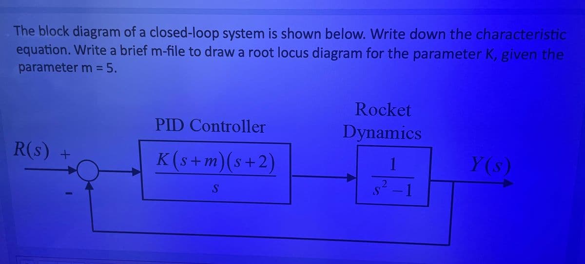 The block diagram of a closed-loop system is shown below. Write down the characteristic
equation. Write a brief m-file to draw a root locus diagram for the parameter K, given the
parameter m = 5.
R(s) +
PID Controller
K(s+m) (s+2)
S
Rocket
Dynamics
1
- 1
Y(s)